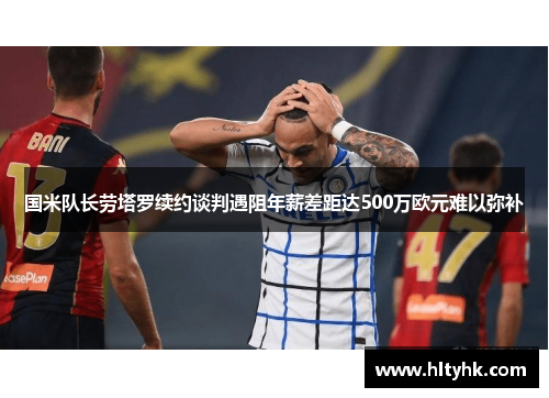 国米队长劳塔罗续约谈判遇阻年薪差距达500万欧元难以弥补