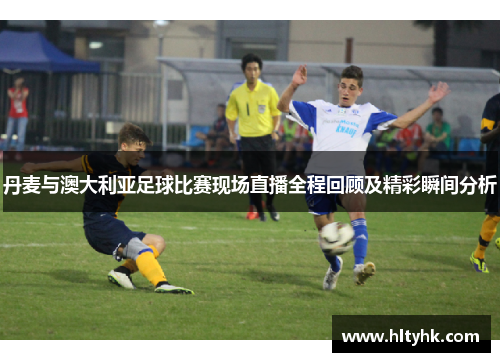 丹麦与澳大利亚足球比赛现场直播全程回顾及精彩瞬间分析