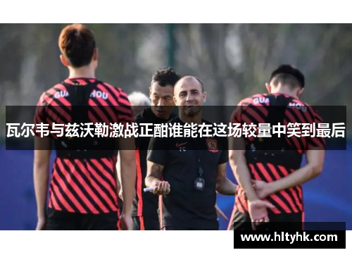 瓦尔韦与兹沃勒激战正酣谁能在这场较量中笑到最后