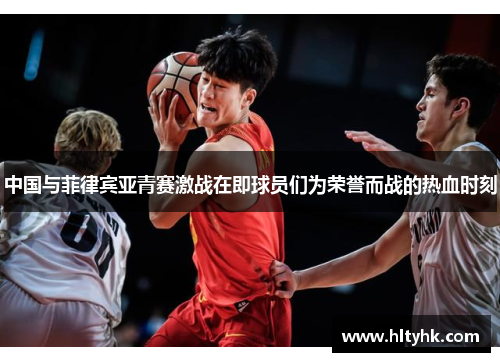 中国与菲律宾亚青赛激战在即球员们为荣誉而战的热血时刻
