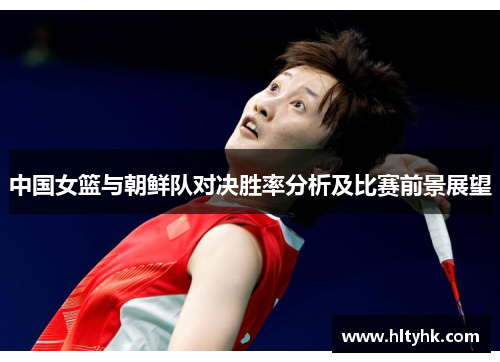 中国女篮与朝鲜队对决胜率分析及比赛前景展望