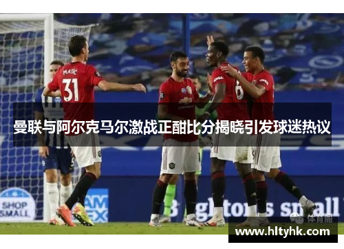 曼联与阿尔克马尔激战正酣比分揭晓引发球迷热议